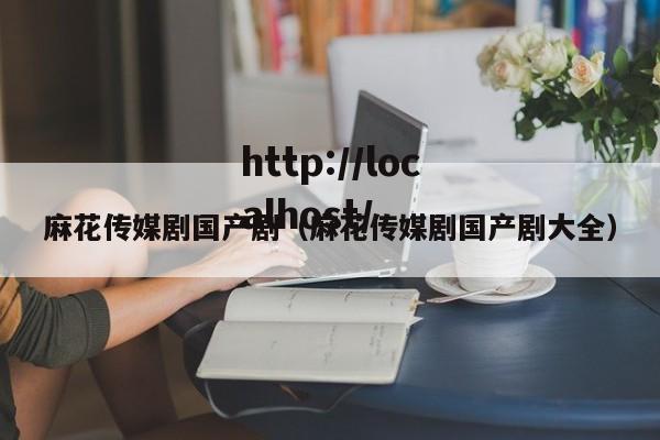 麻花传媒剧国产剧（麻花传媒剧国产剧大全）